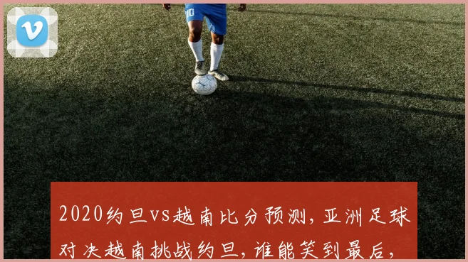 2020约旦vs越南比分预测,亚洲足球对决越南挑战约旦,谁能笑到最后,